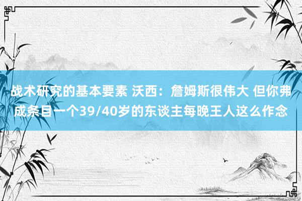 战术研究的基本要素 沃西：詹姆斯很伟大 但你弗成条目一个39/40岁的东谈主每晚王人这么作念