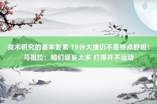 战术研究的基本要素 19分大捷仍不是终点舒坦！马祖拉：咱们诞妄太多 打得并不运动