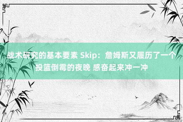 战术研究的基本要素 Skip：詹姆斯又履历了一个投篮倒霉的夜晚 感奋起来冲一冲