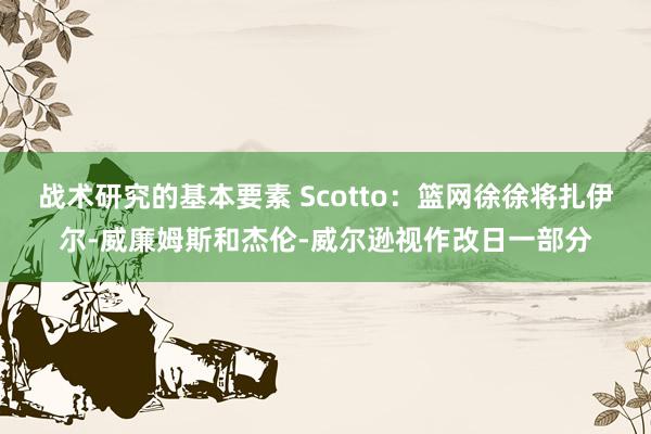 战术研究的基本要素 Scotto：篮网徐徐将扎伊尔-威廉姆斯和杰伦-威尔逊视作改日一部分