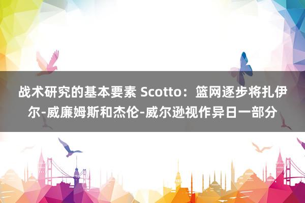 战术研究的基本要素 Scotto：篮网逐步将扎伊尔-威廉姆斯和杰伦-威尔逊视作异日一部分