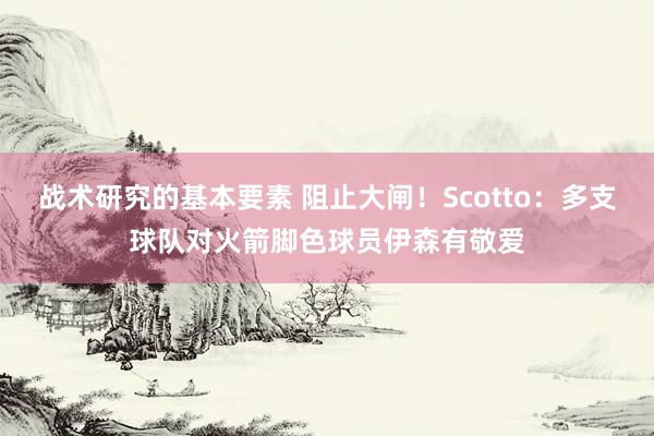 战术研究的基本要素 阻止大闸！Scotto：多支球队对火箭脚色球员伊森有敬爱