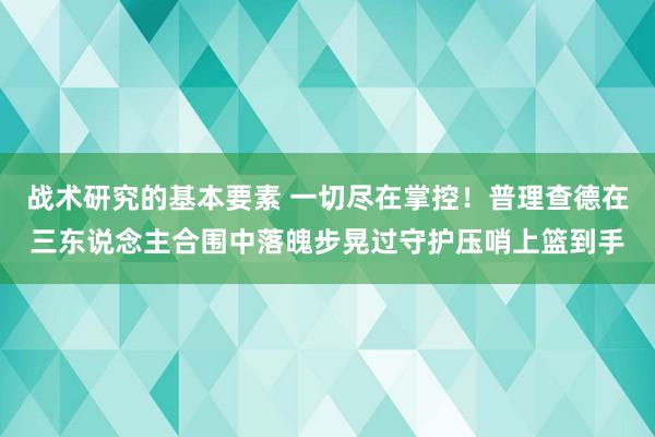 战术研究的基本要素 一切尽在掌控！普理查德在三东说念主合围中落魄步晃过守护压哨上篮到手