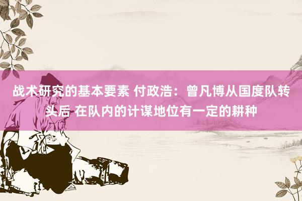 战术研究的基本要素 付政浩：曾凡博从国度队转头后 在队内的计谋地位有一定的耕种