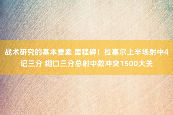 战术研究的基本要素 里程碑！拉塞尔上半场射中4记三分 糊口三分总射中数冲突1500大关