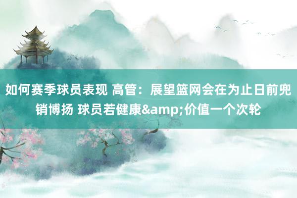 如何赛季球员表现 高管：展望篮网会在为止日前兜销博扬 球员若健康&价值一个次轮