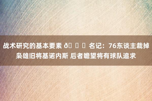 战术研究的基本要素 👀名记：76东谈主裁掉枭雄旧将基诺内斯 后者瞻望将有球队追求