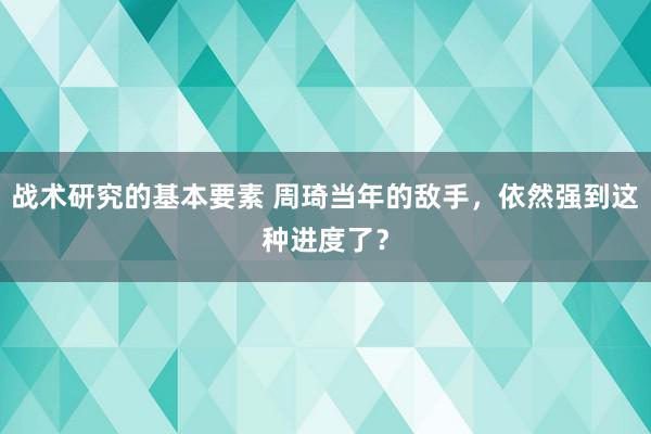 战术研究的基本要素 周琦当年的敌手，依然强到这种进度了？