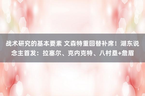 战术研究的基本要素 文森特重回替补席！湖东说念主首发：拉塞尔、克内克特、八村塁+詹眉