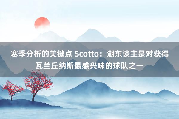 赛季分析的关键点 Scotto：湖东谈主是对获得瓦兰丘纳斯最感兴味的球队之一